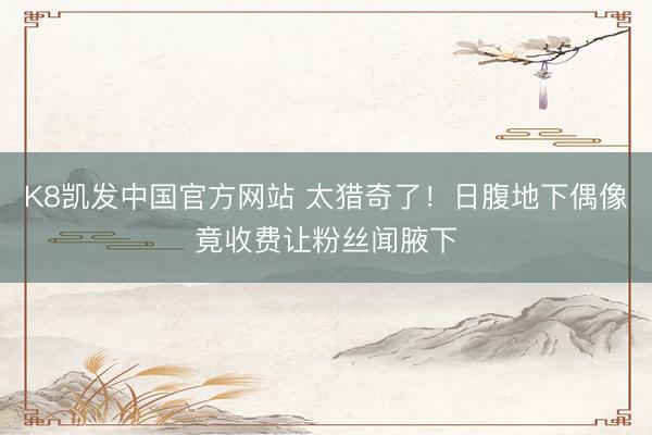 K8凯发中国官方网站 太猎奇了！日腹地下偶像竟收费让粉丝闻腋下