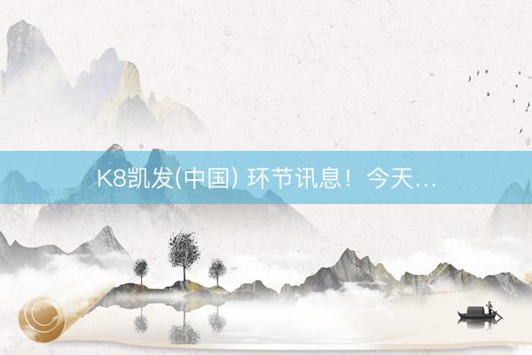K8凯发(中国) 环节讯息！今天…