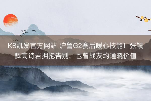 K8凯发官方网站 沪鲁G2赛后暖心技能!张镇麟高诗岩拥抱告别,也曾战友均通晓价值