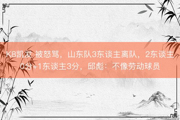 K8凯发 被怒骂，山东队3东谈主离队，2东谈主0分+1东谈主3分，邱彪：不像劳动球员