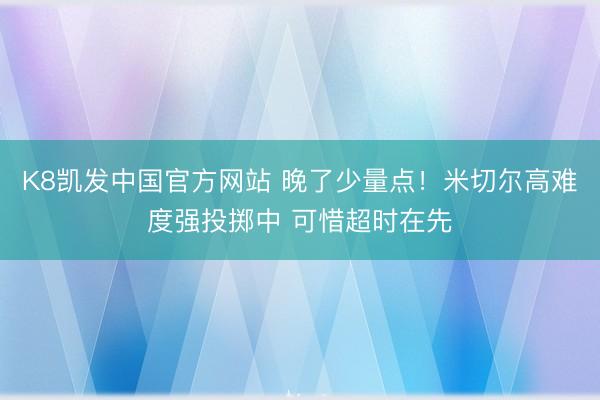 K8凯发中国官方网站 晚了少量点！米切尔高难度强投掷中 可惜超时在先