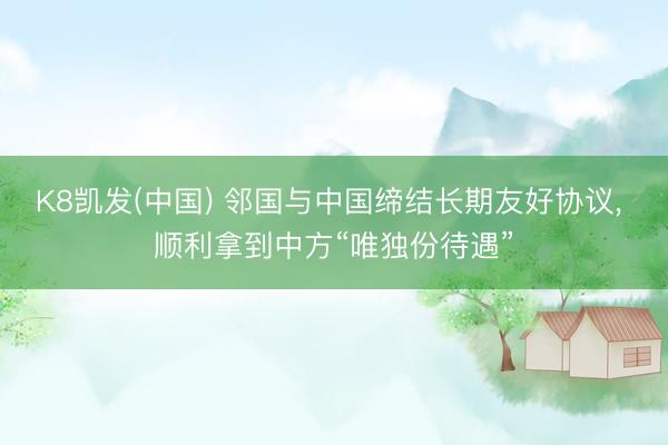 K8凯发(中国) 邻国与中国缔结长期友好协议， 顺利拿到中方“唯独份待遇”