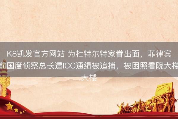 K8凯发官方网站 为杜特尔特家眷出面，菲律宾前国度侦察总长遭ICC通缉被追捕，被困照看院大楼