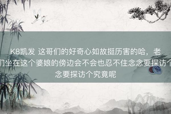 K8凯发 这哥们的好奇心如故挺历害的哈，老铁们你们坐在这个婆娘的傍边会不会也忍不住念念要探访个究竟呢