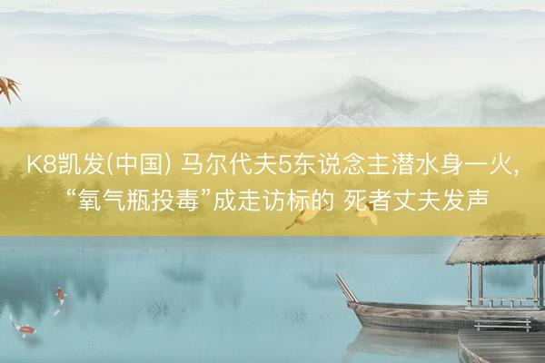 K8凯发(中国) 马尔代夫5东说念主潜水身一火， “氧气瓶投毒”成走访标的 死者丈夫发声