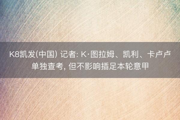 K8凯发(中国) 记者: K·图拉姆、凯利、卡卢卢单独查考, 但不影响插足本轮意甲