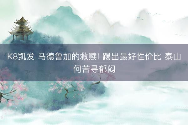 K8凯发 马德鲁加的救赎! 踢出最好性价比 泰山何苦寻郁闷