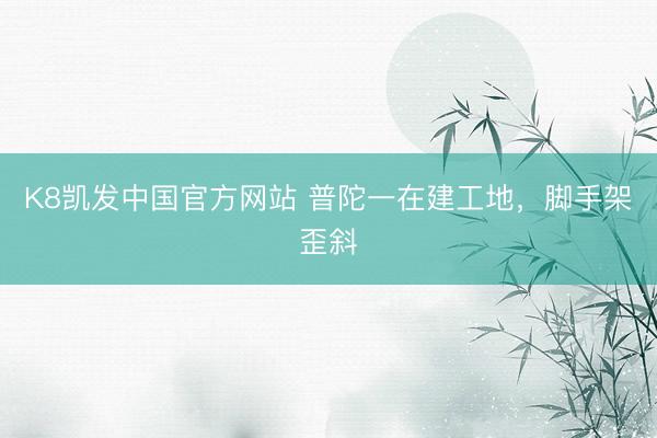 K8凯发中国官方网站 普陀一在建工地，脚手架歪斜