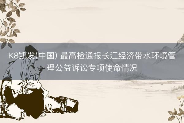 K8凯发(中国) 最高检通报长江经济带水环境管理公益诉讼专项使命情况