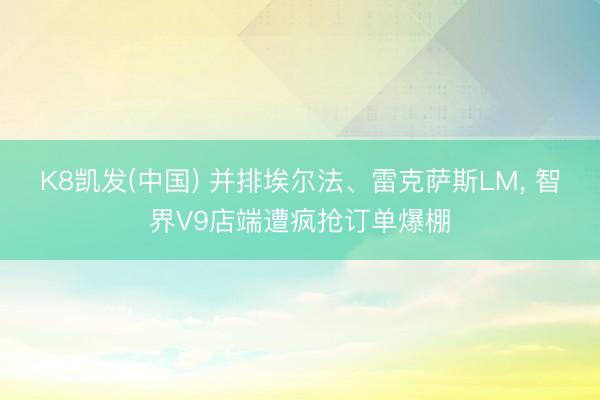 K8凯发(中国) 并排埃尔法、雷克萨斯LM， 智界V9店端遭疯抢订单爆棚