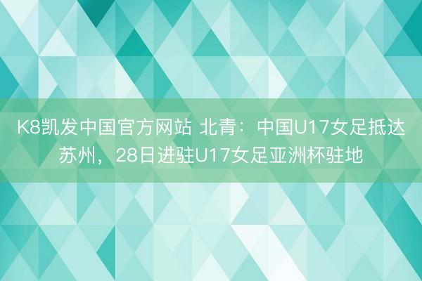 K8凯发中国官方网站 北青:中国U17女足抵达苏州,28日进驻U17女足亚洲杯驻地