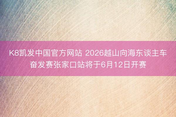 K8凯发中国官方网站 2026越山向海东谈主车奋发赛张家口站将于6月12日开赛