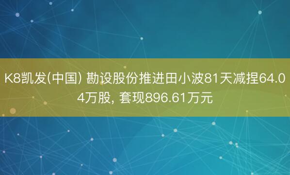 K8凯发(中国) 勘设股份推进田小波81天减捏64.04万股, 套现896.61万元