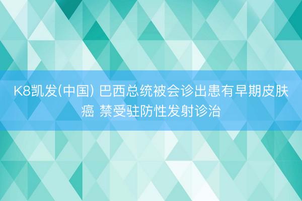 K8凯发(中国) 巴西总统被会诊出患有早期皮肤癌 禁受驻防性发射诊治