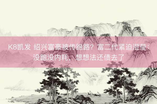 K8凯发 绍兴富豪被传跑路？富二代紧迫澄莹：没跑没内耗，想想法还债去了