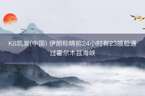 K8凯发(中国) 伊朗称畴前24小时有23艘船通过霍尔木兹海峡