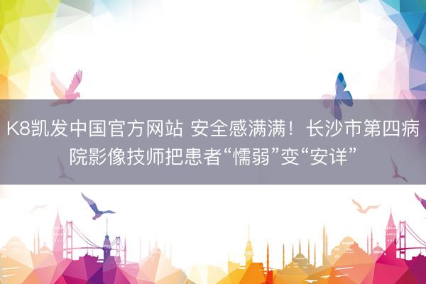 K8凯发中国官方网站 安全感满满！长沙市第四病院影像技师把患者“懦弱”变“安详”