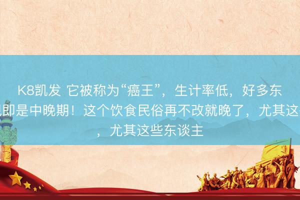 K8凯发 它被称为“癌王”，生计率低，好多东谈主发现即是中晚期！这个饮食民俗再不改就晚了，尤其这些东谈主
