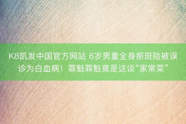 K8凯发中国官方网站 6岁男童全身瘀斑险被误诊为白血病！罪魁罪魁竟是这谈“家常菜”