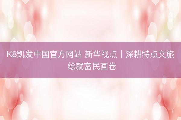 K8凯发中国官方网站 新华视点丨深耕特点文旅 绘就富民画卷