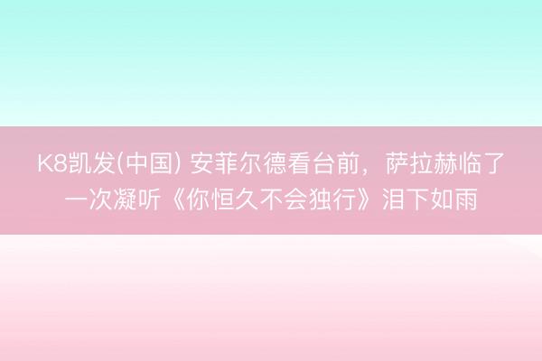 K8凯发(中国) 安菲尔德看台前，萨拉赫临了一次凝听《你恒久不会独行》泪下如雨