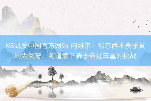K8凯发中国官方网站 内维尔：切尔西本赛季真的太倒霉，阿隆索下赛季靠近笨重的挑战