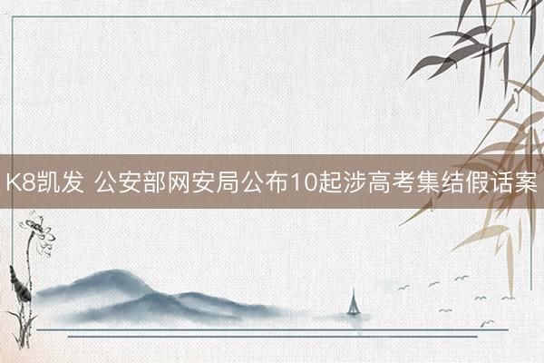K8凯发 公安部网安局公布10起涉高考集结假话案