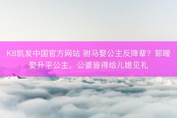 K8凯发中国官方网站 驸马娶公主反降辈？郭暧娶升平公主，公婆皆得给儿媳见礼