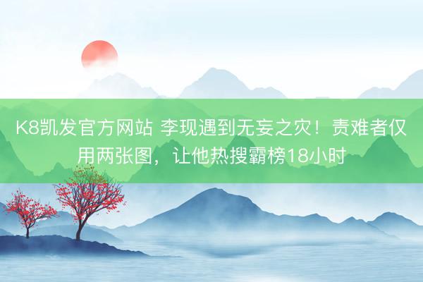 K8凯发官方网站 李现遇到无妄之灾！责难者仅用两张图，让他热搜霸榜18小时