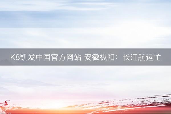 K8凯发中国官方网站 安徽枞阳：长江航运忙
