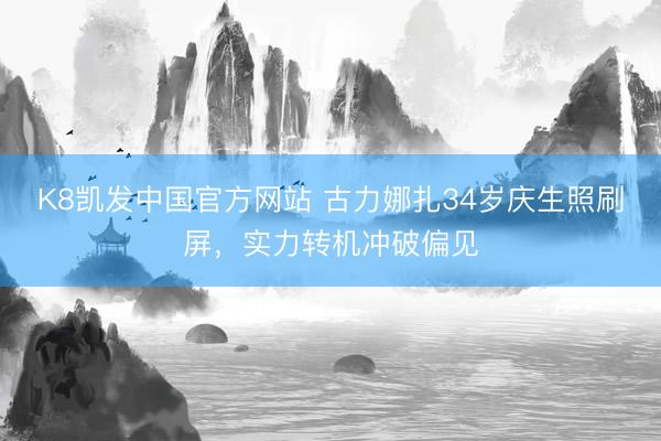 K8凯发中国官方网站 古力娜扎34岁庆生照刷屏，实力转机冲破偏见