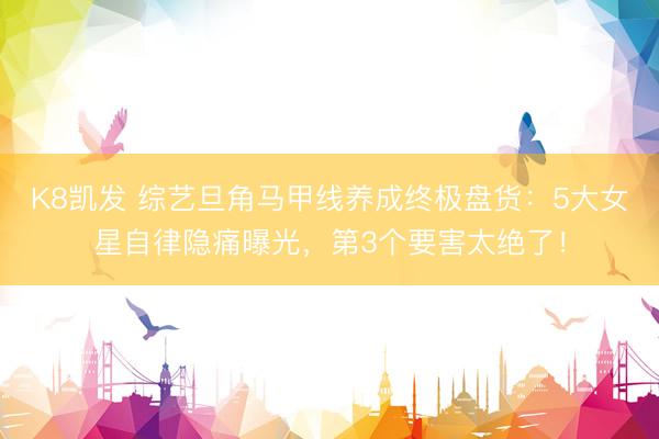 K8凯发 综艺旦角马甲线养成终极盘货：5大女星自律隐痛曝光，第3个要害太绝了！