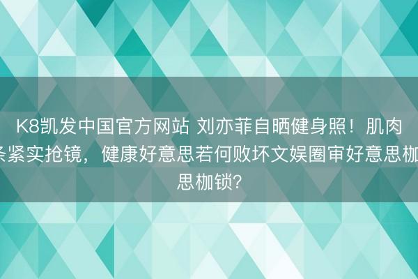 K8凯发中国官方网站 刘亦菲自晒健身照！肌肉线条紧实抢镜，健康好意思若何败坏文娱圈审好意思枷锁？