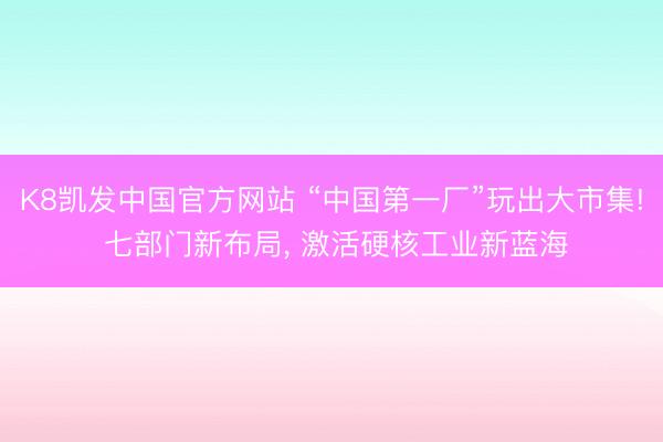 K8凯发中国官方网站 “中国第一厂”玩出大市集! 七部门新布局， 激活硬核工业新蓝海