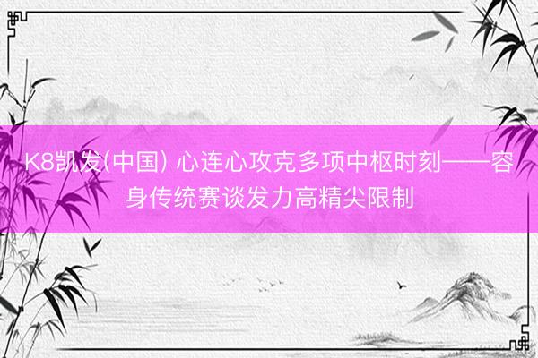K8凯发(中国) 心连心攻克多项中枢时刻——容身传统赛谈发力高精尖限制