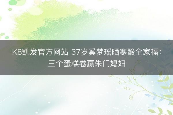 K8凯发官方网站 37岁奚梦瑶晒寒酸全家福：三个蛋糕卷赢朱门媳妇