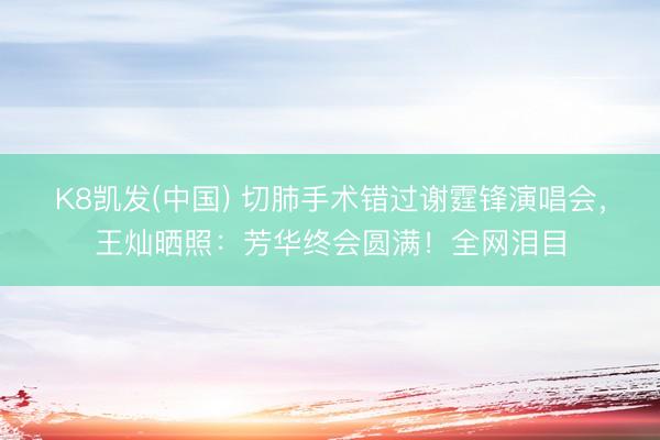 K8凯发(中国) 切肺手术错过谢霆锋演唱会，王灿晒照：芳华终会圆满！全网泪目