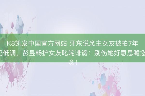 K8凯发中国官方网站 牙东说念主女友被拍7年仍低调，彭昱畅护女友叱咤诽谤：别伤她好意思瞻念！