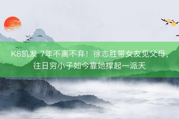 K8凯发 7年不离不弃！徐志胜带女友见父母，往日穷小子如今靠她撑起一派天