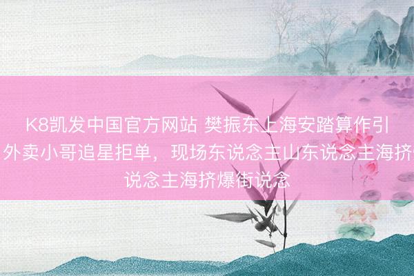 K8凯发中国官方网站 樊振东上海安踏算作引爆欢快！外卖小哥追星拒单，现场东说念主山东说念主海挤爆街说念