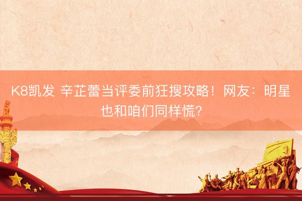 K8凯发 辛芷蕾当评委前狂搜攻略！网友：明星也和咱们同样慌？