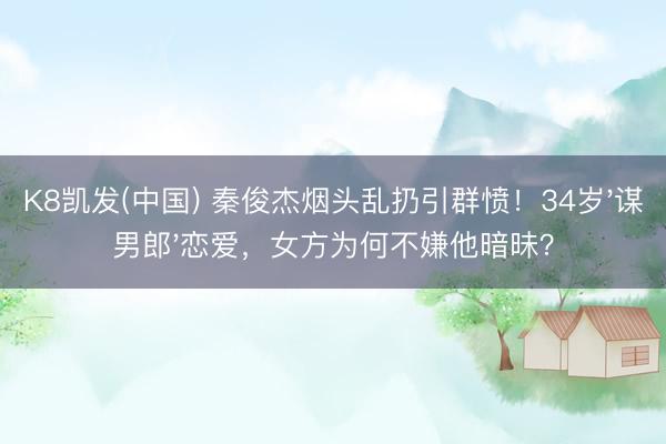 K8凯发(中国) 秦俊杰烟头乱扔引群愤！34岁'谋男郎'恋爱，女方为何不嫌他暗昧？