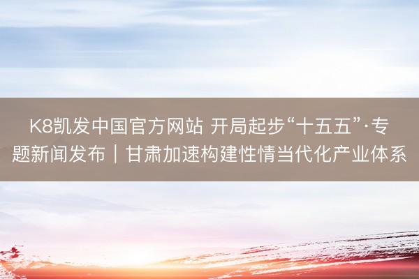 K8凯发中国官方网站 开局起步“十五五”·专题新闻发布|甘肃加速构建性情当代化产业体系