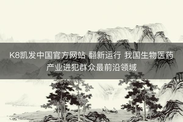 K8凯发中国官方网站 翻新运行 我国生物医药产业进犯群众最前沿领域