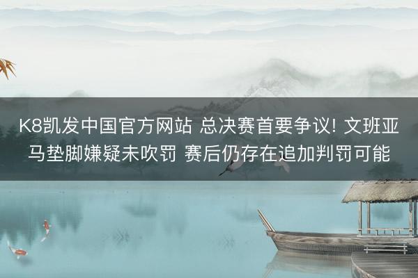 K8凯发中国官方网站 总决赛首要争议! 文班亚马垫脚嫌疑未吹罚 赛后仍存在追加判罚可能