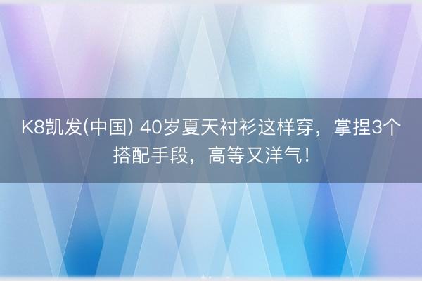 K8凯发(中国) 40岁夏天衬衫这样穿，掌捏3个搭配手段，高等又洋气！