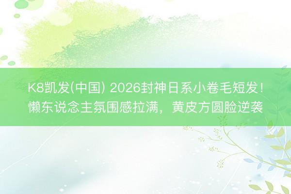 K8凯发(中国) 2026封神日系小卷毛短发！懒东说念主氛围感拉满，黄皮方圆脸逆袭