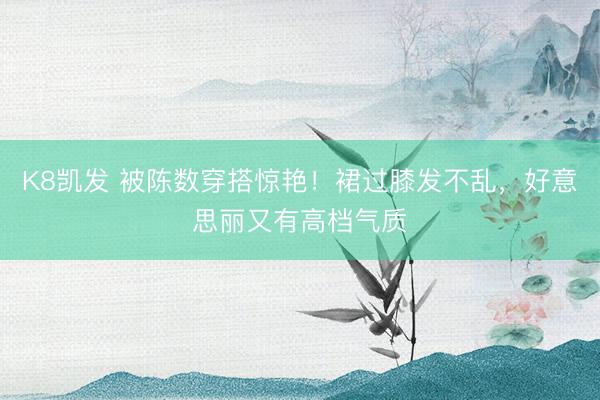 K8凯发 被陈数穿搭惊艳！裙过膝发不乱，好意思丽又有高档气质