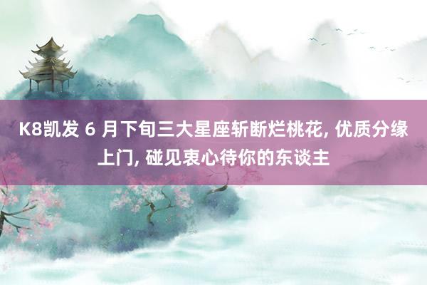 K8凯发 6 月下旬三大星座斩断烂桃花， 优质分缘上门， 碰见衷心待你的东谈主