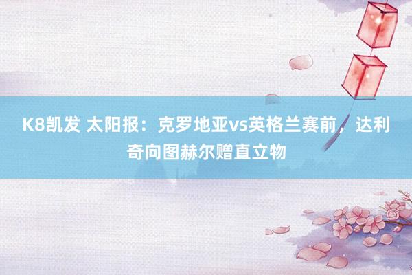 K8凯发 太阳报：克罗地亚vs英格兰赛前，达利奇向图赫尔赠直立物